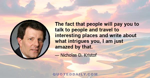 The fact that people will pay you to talk to people and travel to interesting places and write about what intrigues you, I am just amazed by that.