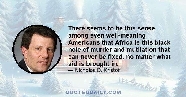 There seems to be this sense among even well-meaning Americans that Africa is this black hole of murder and mutilation that can never be fixed, no matter what aid is brought in.