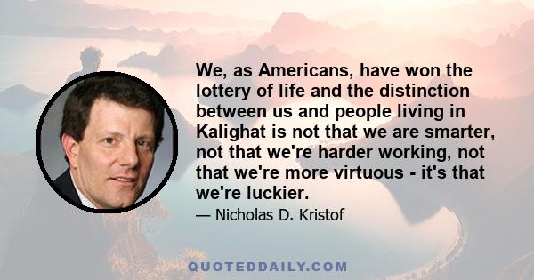 We, as Americans, have won the lottery of life and the distinction between us and people living in Kalighat is not that we are smarter, not that we're harder working, not that we're more virtuous - it's that we're