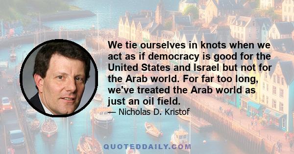 We tie ourselves in knots when we act as if democracy is good for the United States and Israel but not for the Arab world. For far too long, we've treated the Arab world as just an oil field.