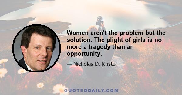 Women aren't the problem but the solution. The plight of girls is no more a tragedy than an opportunity.