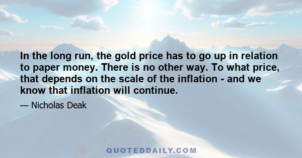 In the long run, the gold price has to go up in relation to paper money. There is no other way. To what price, that depends on the scale of the inflation - and we know that inflation will continue.