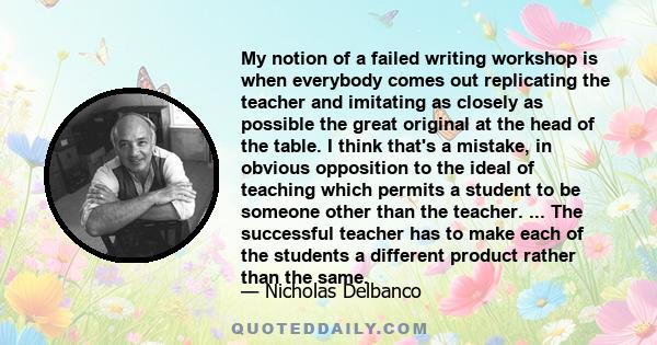 My notion of a failed writing workshop is when everybody comes out replicating the teacher and imitating as closely as possible the great original at the head of the table. I think that's a mistake, in obvious