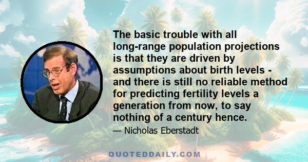 The basic trouble with all long-range population projections is that they are driven by assumptions about birth levels - and there is still no reliable method for predicting fertility levels a generation from now, to