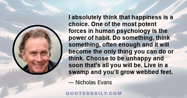 I absolutely think that happiness is a choice. One of the most potent forces in human psychology is the power of habit. Do something, think something, often enough and it will become the only thing you can do or think.