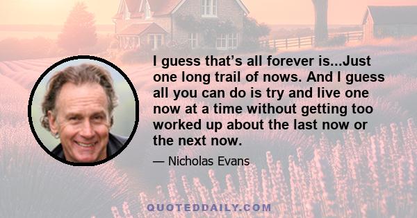 I guess that’s all forever is...Just one long trail of nows. And I guess all you can do is try and live one now at a time without getting too worked up about the last now or the next now.