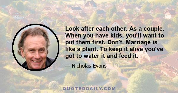 Look after each other. As a couple. When you have kids, you'll want to put them first. Don't. Marriage is like a plant. To keep it alive you've got to water it and feed it.