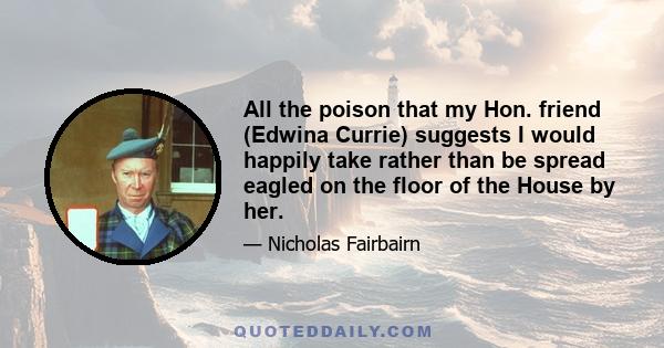 All the poison that my Hon. friend (Edwina Currie) suggests I would happily take rather than be spread eagled on the floor of the House by her.