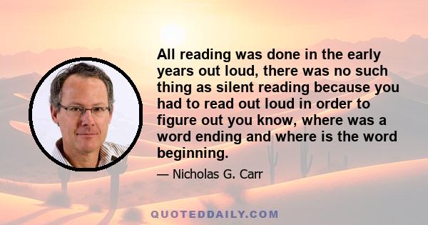 All reading was done in the early years out loud, there was no such thing as silent reading because you had to read out loud in order to figure out you know, where was a word ending and where is the word beginning.