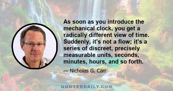 As soon as you introduce the mechanical clock, you get a radically different view of time. Suddenly, it's not a flow; it's a series of discreet, precisely measurable units, seconds, minutes, hours, and so forth.