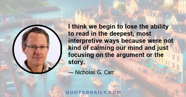 I think we begin to lose the ability to read in the deepest, most interpretive ways because were not kind of calming our mind and just focusing on the argument or the story.