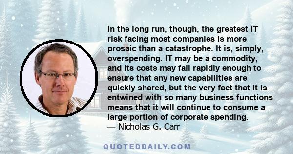 In the long run, though, the greatest IT risk facing most companies is more prosaic than a catastrophe. It is, simply, overspending. IT may be a commodity, and its costs may fall rapidly enough to ensure that any new