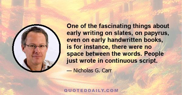 One of the fascinating things about early writing on slates, on papyrus, even on early handwritten books, is for instance, there were no space between the words. People just wrote in continuous script.