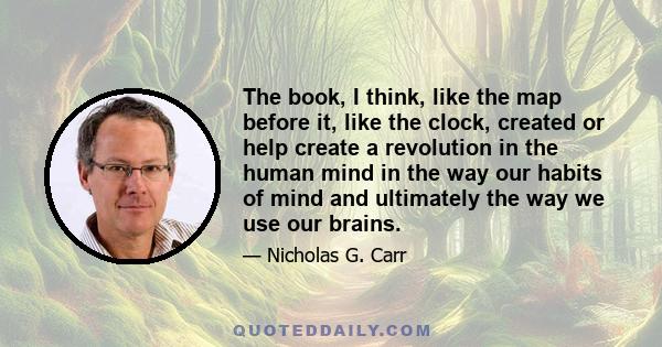 The book, I think, like the map before it, like the clock, created or help create a revolution in the human mind in the way our habits of mind and ultimately the way we use our brains.