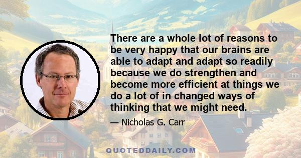 There are a whole lot of reasons to be very happy that our brains are able to adapt and adapt so readily because we do strengthen and become more efficient at things we do a lot of in changed ways of thinking that we