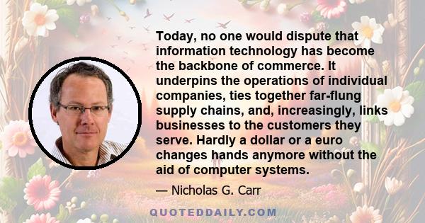 Today, no one would dispute that information technology has become the backbone of commerce. It underpins the operations of individual companies, ties together far-flung supply chains, and, increasingly, links