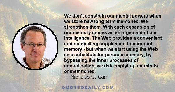 We don’t constrain our mental powers when we store new long-term memories. We strengthen them. With each expansion of our memory comes an enlargement of our intelligence. The Web provides a convenient and compelling