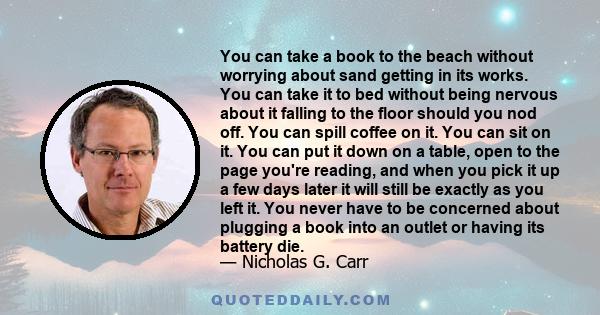 You can take a book to the beach without worrying about sand getting in its works. You can take it to bed without being nervous about it falling to the floor should you nod off. You can spill coffee on it. You can sit