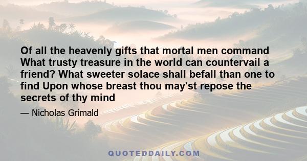 Of all the heavenly gifts that mortal men command What trusty treasure in the world can countervail a friend? What sweeter solace shall befall than one to find Upon whose breast thou may'st repose the secrets of thy mind