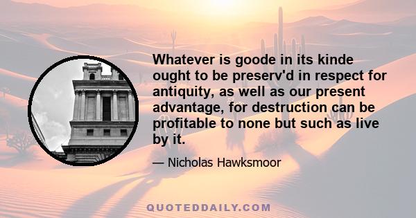 Whatever is goode in its kinde ought to be preserv'd in respect for antiquity, as well as our present advantage, for destruction can be profitable to none but such as live by it.