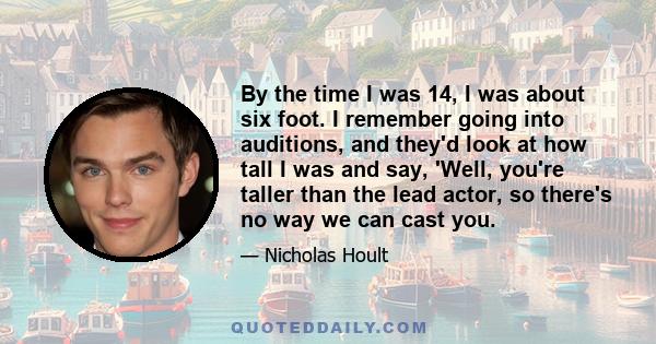 By the time I was 14, I was about six foot. I remember going into auditions, and they'd look at how tall I was and say, 'Well, you're taller than the lead actor, so there's no way we can cast you.