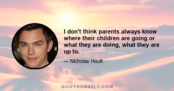 I don't think parents always know where their children are going or what they are doing, what they are up to.