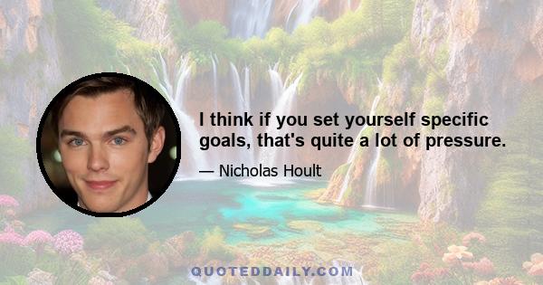 I think if you set yourself specific goals, that's quite a lot of pressure.