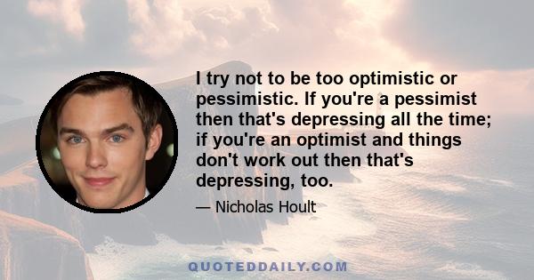 I try not to be too optimistic or pessimistic. If you're a pessimist then that's depressing all the time; if you're an optimist and things don't work out then that's depressing, too.