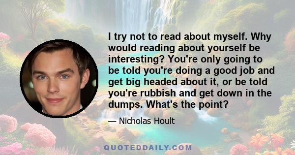 I try not to read about myself. Why would reading about yourself be interesting? You're only going to be told you're doing a good job and get big headed about it, or be told you're rubbish and get down in the dumps.