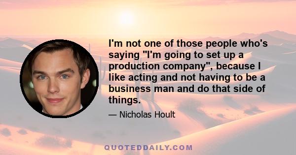 I'm not one of those people who's saying I'm going to set up a production company, because I like acting and not having to be a business man and do that side of things.