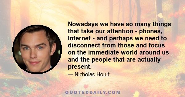 Nowadays we have so many things that take our attention - phones, Internet - and perhaps we need to disconnect from those and focus on the immediate world around us and the people that are actually present.