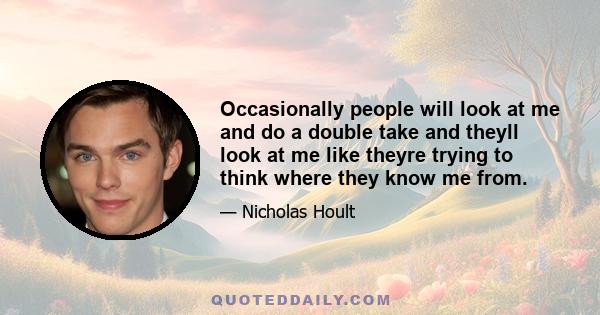 Occasionally people will look at me and do a double take and theyll look at me like theyre trying to think where they know me from.