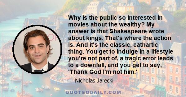 Why is the public so interested in movies about the wealthy? My answer is that Shakespeare wrote about kings. That's where the action is. And it's the classic, cathartic thing. You get to indulge in a lifestyle you're