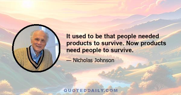 It used to be that people needed products to survive. Now products need people to survive.