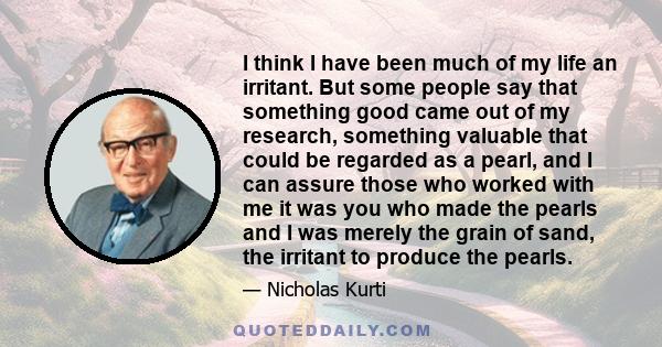 I think I have been much of my life an irritant. But some people say that something good came out of my research, something valuable that could be regarded as a pearl, and I can assure those who worked with me it was