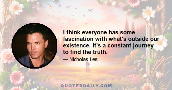 I think everyone has some fascination with what's outside our existence. It's a constant journey to find the truth.