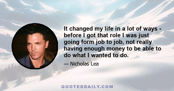 It changed my life in a lot of ways - before I got that role I was just going form job to job, not really having enough money to be able to do what I wanted to do.