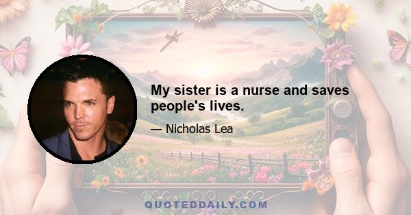 My sister is a nurse and saves people's lives.