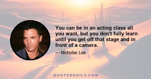 You can be in an acting class all you want, but you don't fully learn until you get off that stage and in front of a camera.