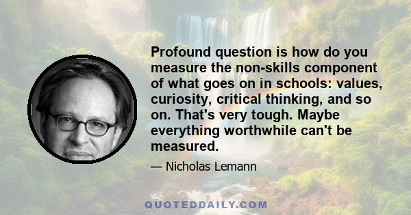 Profound question is how do you measure the non-skills component of what goes on in schools: values, curiosity, critical thinking, and so on. That's very tough. Maybe everything worthwhile can't be measured.