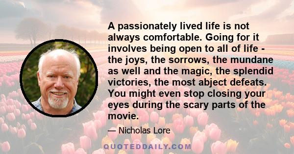 A passionately lived life is not always comfortable. Going for it involves being open to all of life - the joys, the sorrows, the mundane as well and the magic, the splendid victories, the most abject defeats. You might 