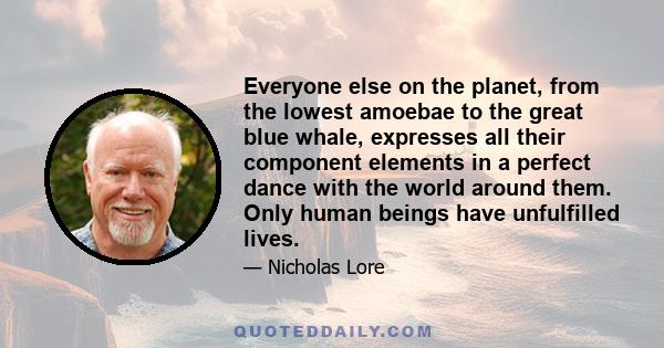 Everyone else on the planet, from the lowest amoebae to the great blue whale, expresses all their component elements in a perfect dance with the world around them. Only human beings have unfulfilled lives.