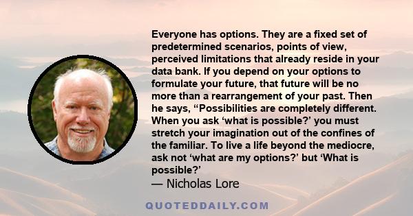 Everyone has options. They are a fixed set of predetermined scenarios, points of view, perceived limitations that already reside in your data bank. If you depend on your options to formulate your future, that future