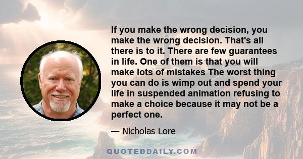 If you make the wrong decision, you make the wrong decision. That's all there is to it. There are few guarantees in life. One of them is that you will make lots of mistakes The worst thing you can do is wimp out and