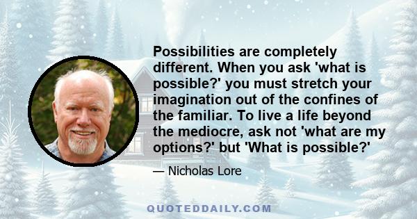 Possibilities are completely different. When you ask 'what is possible?' you must stretch your imagination out of the confines of the familiar. To live a life beyond the mediocre, ask not 'what are my options?' but