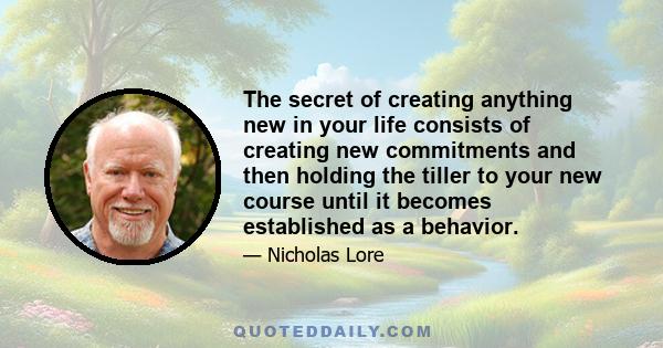 The secret of creating anything new in your life consists of creating new commitments and then holding the tiller to your new course until it becomes established as a behavior.