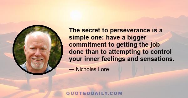 The secret to perseverance is a simple one: have a bigger commitment to getting the job done than to attempting to control your inner feelings and sensations.