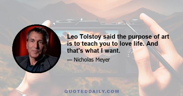 Leo Tolstoy said the purpose of art is to teach you to love life. And that's what I want.