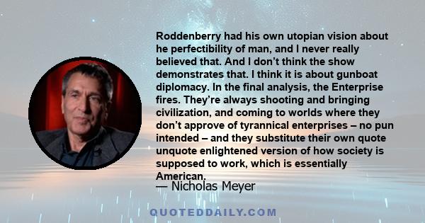 Roddenberry had his own utopian vision about he perfectibility of man, and I never really believed that. And I don’t think the show demonstrates that. I think it is about gunboat diplomacy. In the final analysis, the