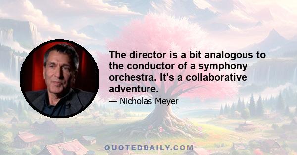 The director is a bit analogous to the conductor of a symphony orchestra. It's a collaborative adventure.